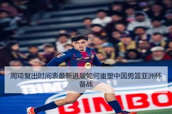 周琦复出时间表最新进展如何重塑中国男篮亚洲杯备战
